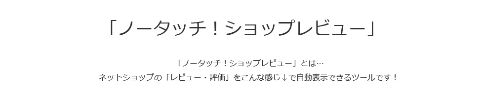 「ノータッチ！ショップレビュー」とは...ネットショップの「レビュー・評価」を自動表示できるツールです。